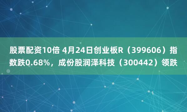 股票配资10倍 4月24日创业板R（399606）指数跌0.68%，成份股润泽科技（300442）领跌