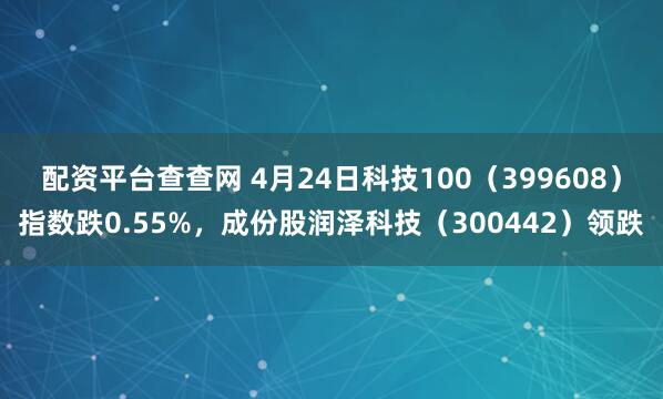 配资平台查查网 4月24日科技100（399608）指数跌0.55%，成份股润泽科技（300442）领跌