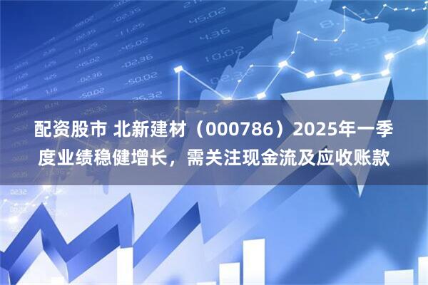配资股市 北新建材（000786）2025年一季度业绩稳健增长，需关注现金流及应收账款