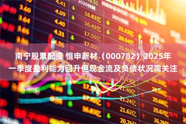 南宁股票配资 恒申新材（000782）2025年一季度盈利能力回升但现金流及负债状况需关注