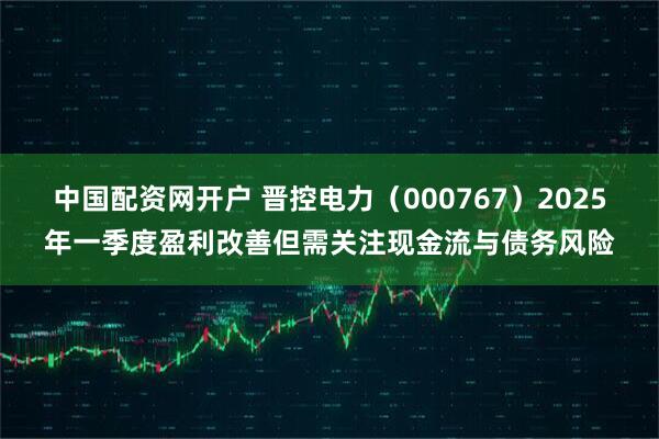 中国配资网开户 晋控电力（000767）2025年一季度盈利改善但需关注现金流与债务风险