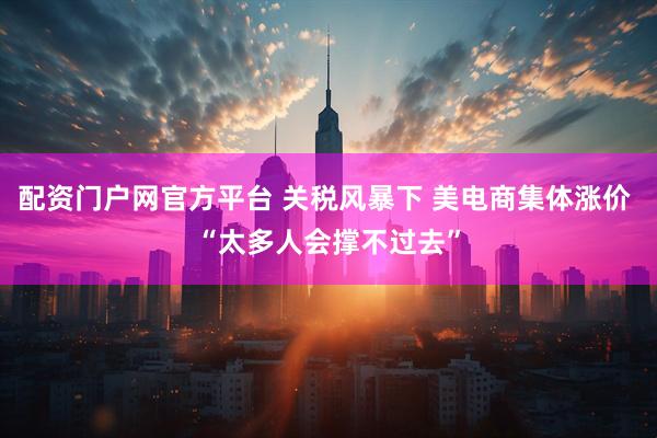 配资门户网官方平台 关税风暴下 美电商集体涨价 “太多人会撑不过去”