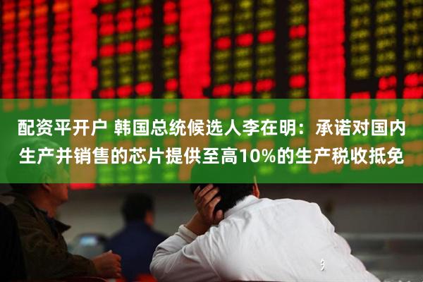 配资平开户 韩国总统候选人李在明：承诺对国内生产并销售的芯片提供至高10%的生产税收抵免