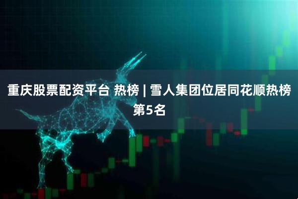 重庆股票配资平台 热榜 | 雪人集团位居同花顺热榜第5名