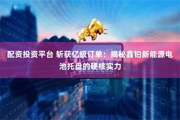 配资投资平台 斩获亿级订单：揭秘鑫铂新能源电池托盘的硬核实力