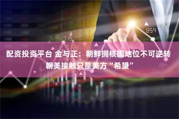 配资投资平台 金与正：朝鲜拥核国地位不可逆转 朝美接触只是美方“希望”