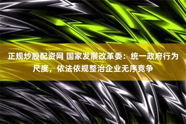 正规炒股配资网 国家发展改革委：统一政府行为尺度，依法依规整治企业无序竞争