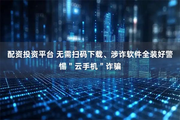 配资投资平台 无需扫码下载、涉诈软件全装好警惕＂云手机＂诈骗