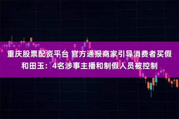 重庆股票配资平台 官方通报商家引导消费者买假和田玉：4名涉事主播和制假人员被控制