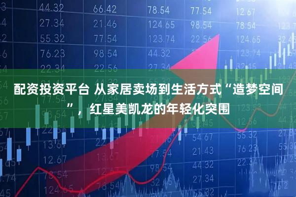 配资投资平台 从家居卖场到生活方式“造梦空间”，红星美凯龙的年轻化突围