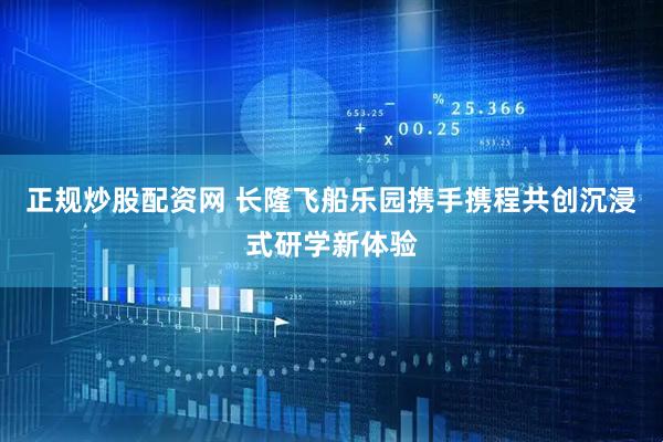 正规炒股配资网 长隆飞船乐园携手携程共创沉浸式研学新体验