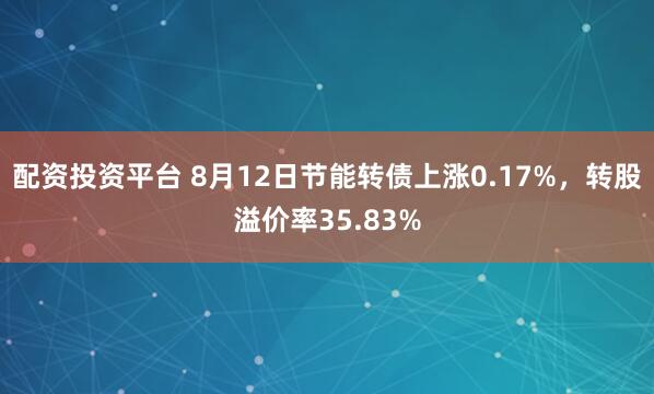 配资投资平台 8月12日节能转债上涨0.17%，转股溢价率35.83%