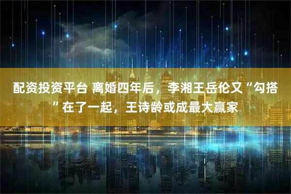 配资投资平台 离婚四年后，李湘王岳伦又“勾搭”在了一起，王诗龄或成最大赢家