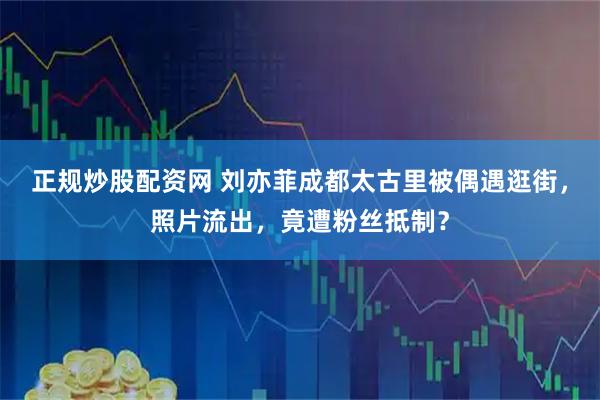 正规炒股配资网 刘亦菲成都太古里被偶遇逛街，照片流出，竟遭粉丝抵制？