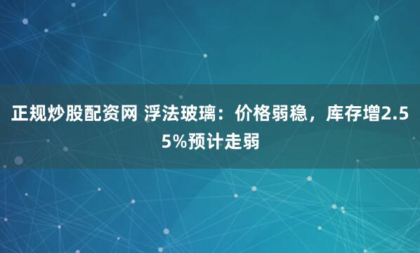 正规炒股配资网 浮法玻璃：价格弱稳，库存增2.55%预计走弱