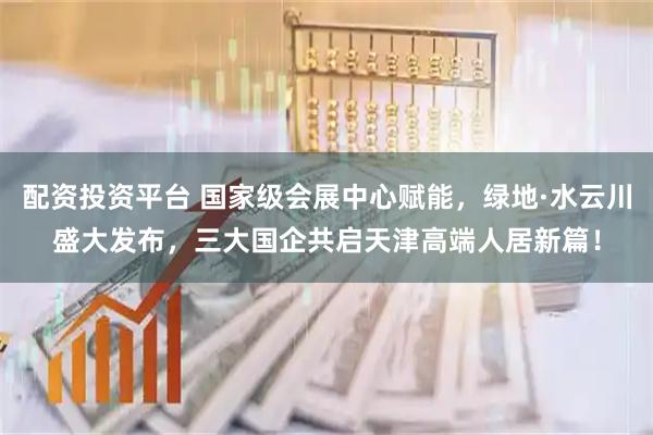 配资投资平台 国家级会展中心赋能，绿地·水云川盛大发布，三大国企共启天津高端人居新篇！
