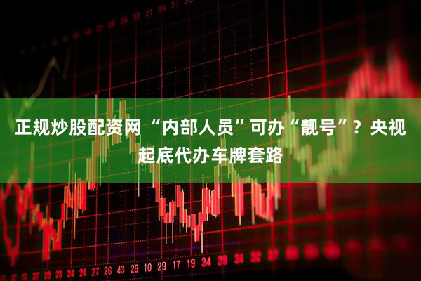 正规炒股配资网 “内部人员”可办“靓号”？央视起底代办车牌套路