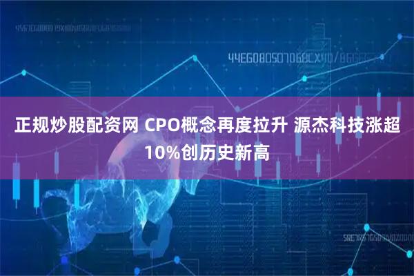 正规炒股配资网 CPO概念再度拉升 源杰科技涨超10%创历史新高