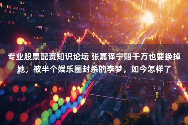专业股票配资知识论坛 张嘉译宁赔千万也要换掉她，被半个娱乐圈封杀的李梦，如今怎样了