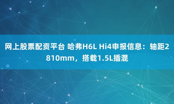 网上股票配资平台 哈弗H6L Hi4申报信息：轴距2810mm，搭载1.5L插混