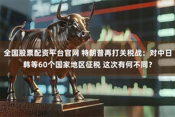全国股票配资平台官网 特朗普再打关税战：对中日韩等60个国家地区征税 这次有何不同？