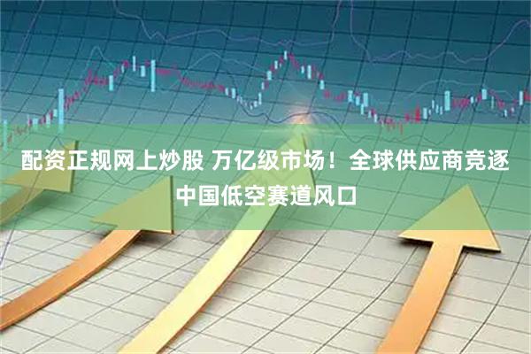 配资正规网上炒股 万亿级市场！全球供应商竞逐中国低空赛道风口