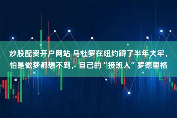 炒股配资开户网站 马杜罗在纽约蹲了半年大牢，怕是做梦都想不到，自己的“接班人”罗德里格