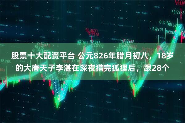股票十大配资平台 公元826年腊月初八，18岁的大唐天子李湛在深夜猎完狐狸后，跟28个