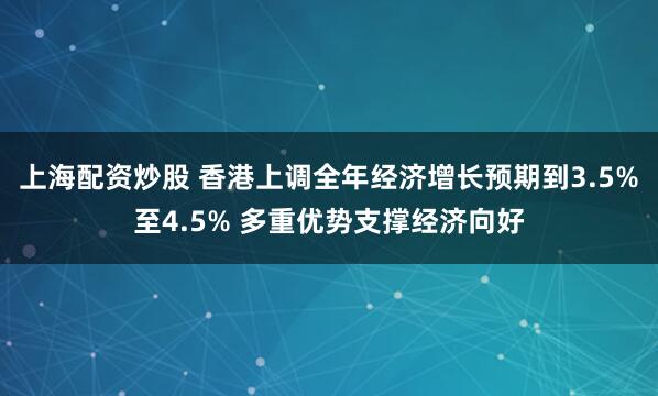 上海配资炒股 香港上调全年经济增长预期到3.5%至4.5% 多重优势支撑经济向好