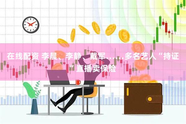 在线配资 李晨、李静、戴军……多名艺人“持证”直播卖保险