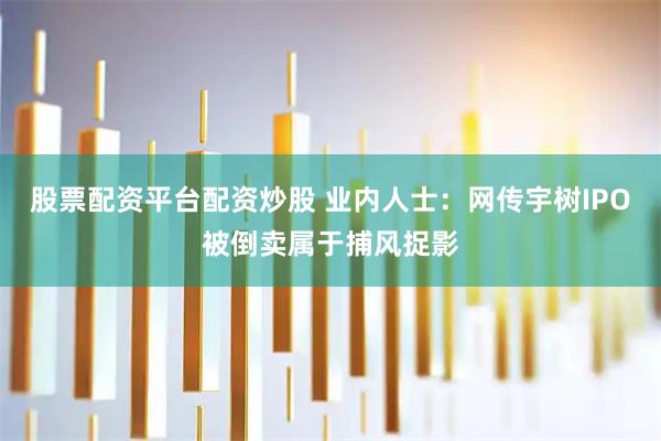 股票配资平台配资炒股 业内人士：网传宇树IPO被倒卖属于捕风捉影