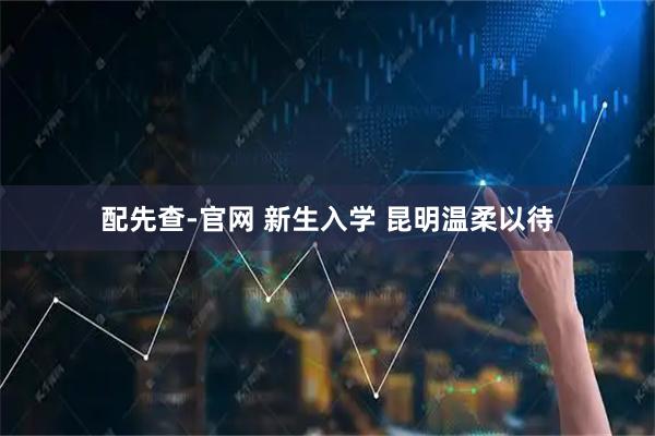 配先查-官网 新生入学 昆明温柔以待