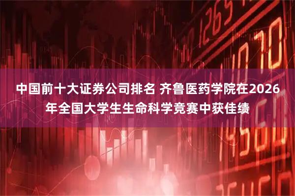 中国前十大证券公司排名 齐鲁医药学院在2026年全国大学生生命科学竞赛中获佳绩