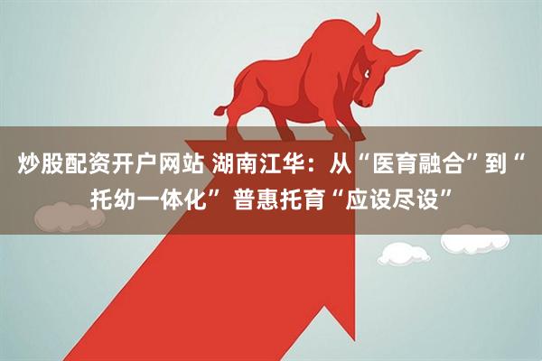 炒股配资开户网站 湖南江华：从“医育融合”到“托幼一体化” 普惠托育“应设尽设”