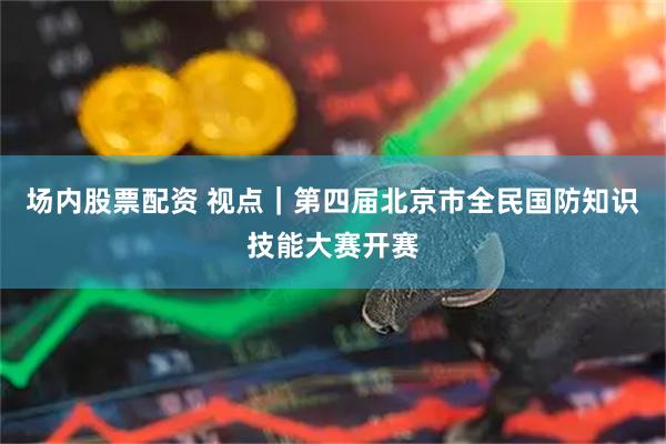 场内股票配资 视点｜第四届北京市全民国防知识技能大赛开赛