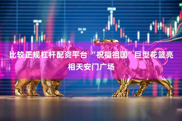 比较正规杠杆配资平台 “祝福祖国”巨型花篮亮相天安门广场