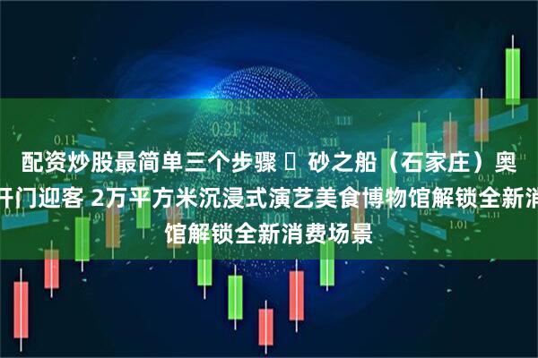 配资炒股最简单三个步骤 ​砂之船（石家庄）奥莱二期开门迎客 2万平方米沉浸式演艺美食博物馆解锁全新消费场景
