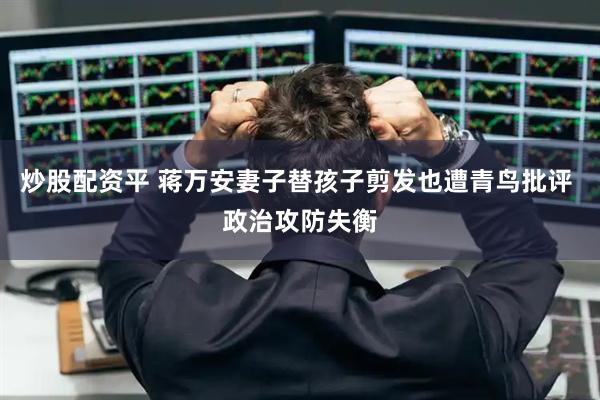 炒股配资平 蒋万安妻子替孩子剪发也遭青鸟批评 政治攻防失衡